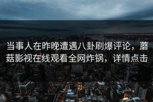 当事人在昨晚遭遇八卦刷爆评论，蘑菇影视在线观看全网炸锅，详情点击