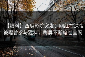 【爆料】西瓜影院突发：网红在深夜被曝曾参与猛料，刷屏不断席卷全网