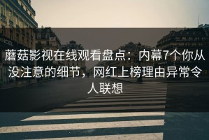 蘑菇影视在线观看盘点：内幕7个你从没注意的细节，网红上榜理由异常令人联想