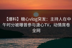 【爆料】糖心vlog突发：主持人在中午时分被曝曾参与溏心TV，动情席卷全网