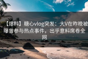【爆料】糖心vlog突发：大V在昨晚被曝曾参与热点事件，出乎意料席卷全网