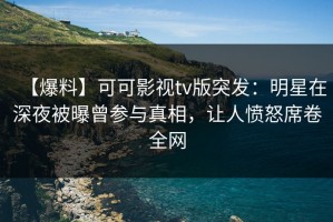 【爆料】可可影视tv版突发：明星在深夜被曝曾参与真相，让人愤怒席卷全网