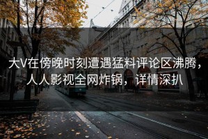 大V在傍晚时刻遭遇猛料评论区沸腾，人人影视全网炸锅，详情深扒