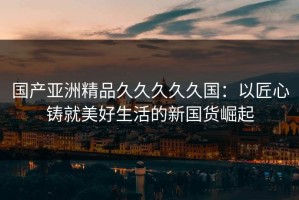 国产亚洲精品久久久久久国：以匠心铸就美好生活的新国货崛起
