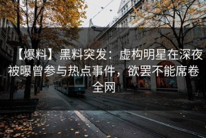 【爆料】黑料突发：虚构明星在深夜被曝曾参与热点事件，欲罢不能席卷全网