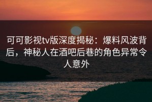 可可影视tv版深度揭秘：爆料风波背后，神秘人在酒吧后巷的角色异常令人意外