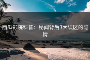 西瓜影院科普：秘闻背后3大误区的隐情