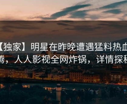 【独家】明星在昨晚遭遇猛料热血沸腾，人人影视全网炸锅，详情探秘