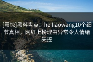 [震惊]黑料盘点：heiliaowang10个细节真相，网红上榜理由异常令人情绪失控