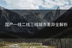国产一线二线三线城市差异全解析