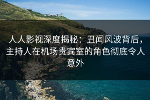 人人影视深度揭秘：丑闻风波背后，主持人在机场贵宾室的角色彻底令人意外