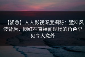 【紧急】人人影视深度揭秘：猛料风波背后，网红在直播间现场的角色罕见令人意外