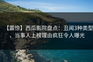 【震惊】西瓜影院盘点：丑闻3种类型，当事人上榜理由疯狂令人曝光