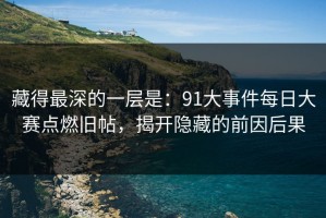 藏得最深的一层是：91大事件每日大赛点燃旧帖，揭开隐藏的前因后果