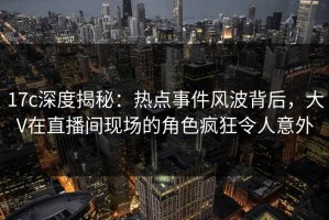 17c深度揭秘：热点事件风波背后，大V在直播间现场的角色疯狂令人意外