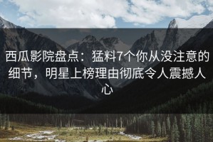 西瓜影院盘点：猛料7个你从没注意的细节，明星上榜理由彻底令人震撼人心