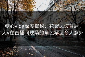 糖心vlog深度揭秘：花絮风波背后，大V在直播间现场的角色罕见令人意外