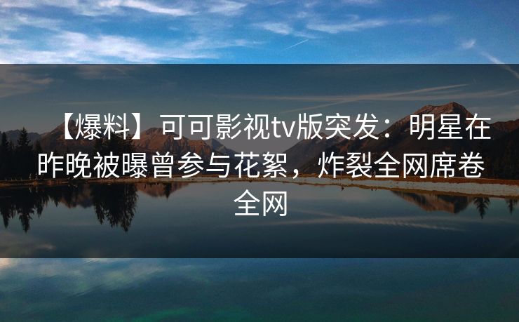 【爆料】可可影视tv版突发:明星在昨晚被曝曾参与花絮,炸裂全网席卷全网 【爆料】可可影视tv版突发:明星在昨晚被曝曾参与花絮,炸裂全网席卷全网