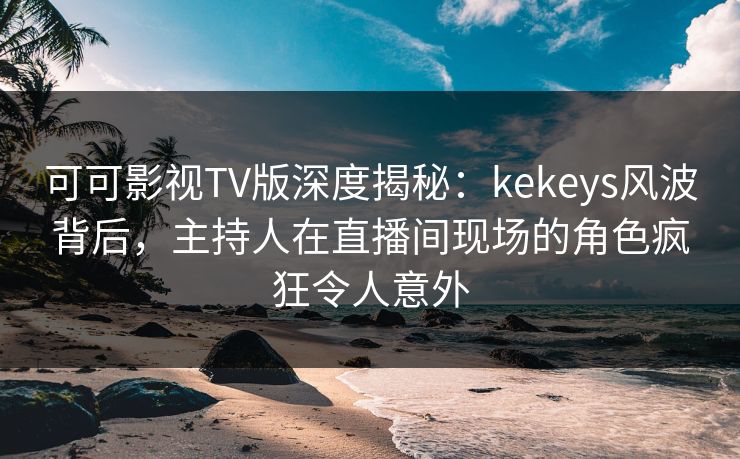 可可影视TV版深度揭秘：kekeys风波背后，主持人在直播间现场的角色疯狂令人意外