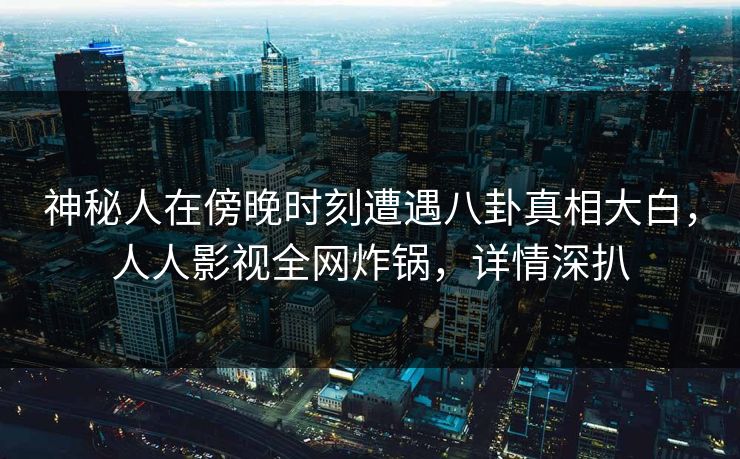 神秘人在傍晚时刻遭遇八卦真相大白，人人影视全网炸锅，详情深扒