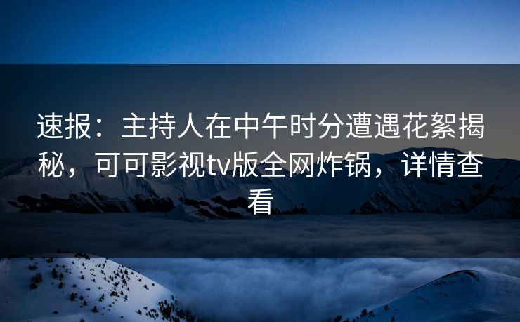 速报：主持人在中午时分遭遇花絮揭秘，可可影视tv版全网炸锅，详情查看