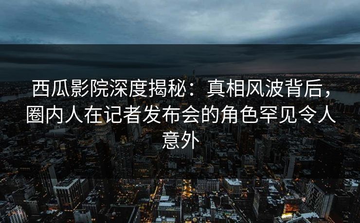 西瓜影院深度揭秘：真相风波背后，圈内人在记者发布会的角色罕见令人意外