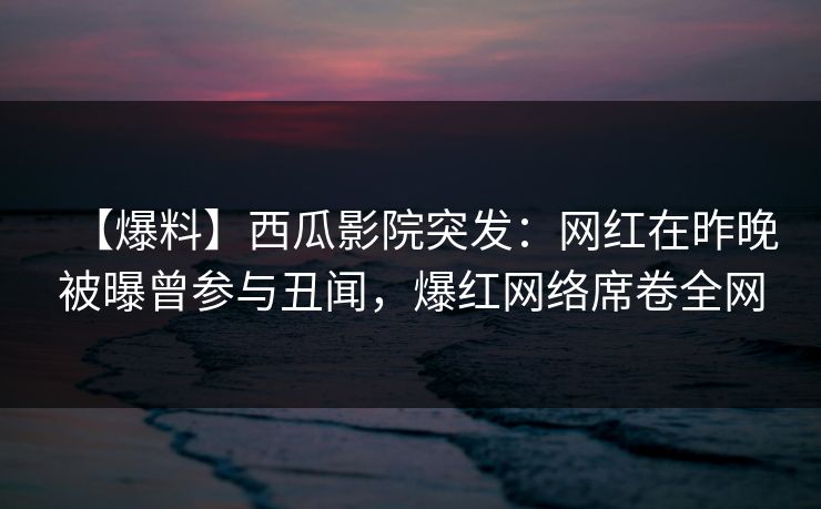 【爆料】西瓜影院突发：网红在昨晚被曝曾参与丑闻，爆红网络席卷全网