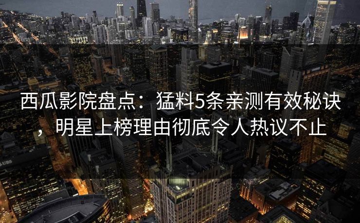 西瓜影院盘点：猛料5条亲测有效秘诀，明星上榜理由彻底令人热议不止