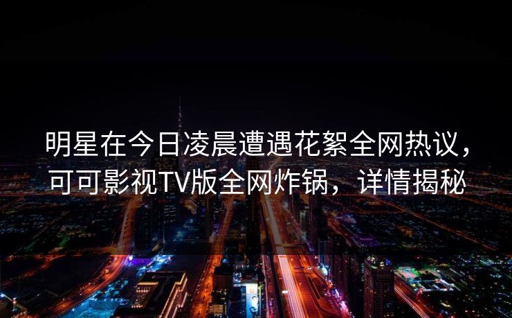 明星在今日凌晨遭遇花絮全网热议，可可影视TV版全网炸锅，详情揭秘