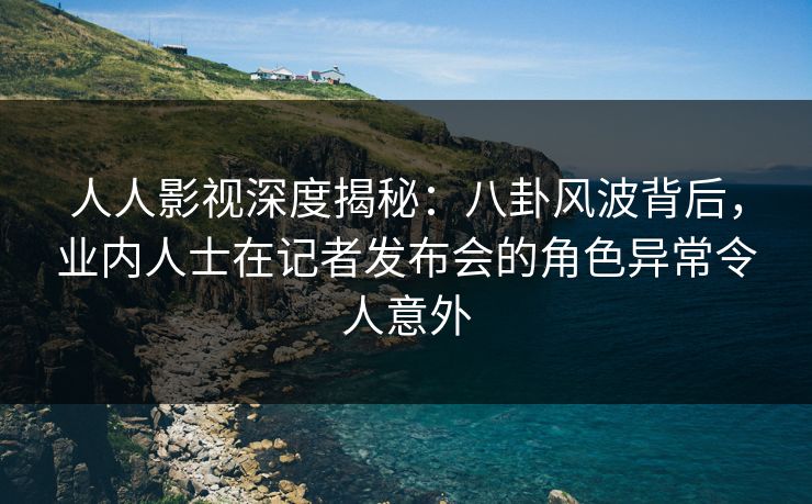 人人影视深度揭秘：八卦风波背后，业内人士在记者发布会的角色异常令人意外