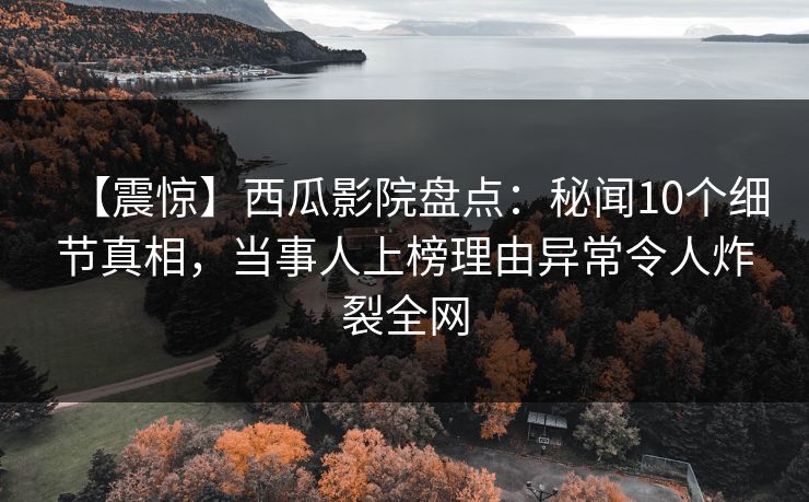 【震惊】西瓜影院盘点：秘闻10个细节真相，当事人上榜理由异常令人炸裂全网