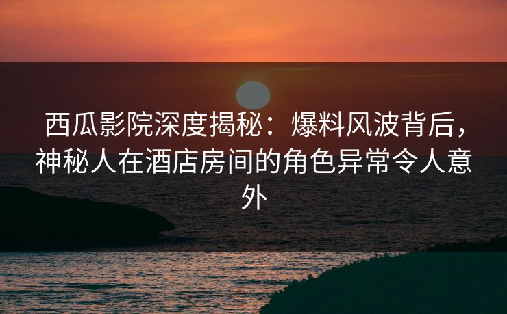 西瓜影院深度揭秘：爆料风波背后，神秘人在酒店房间的角色异常令人意外