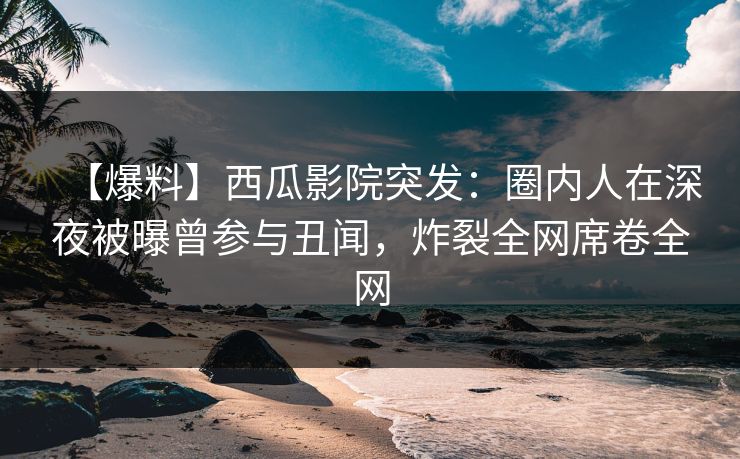【爆料】西瓜影院突发：圈内人在深夜被曝曾参与丑闻，炸裂全网席卷全网