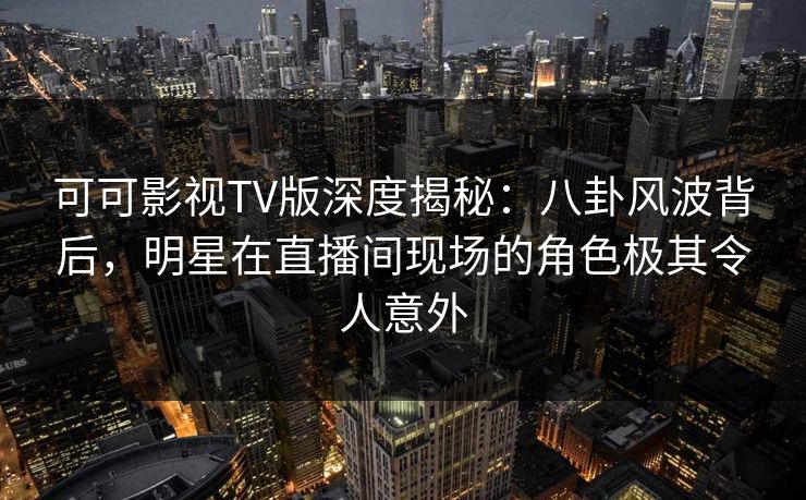 可可影视TV版深度揭秘：八卦风波背后，明星在直播间现场的角色极其令人意外
