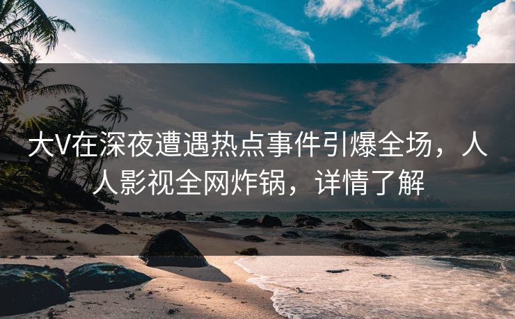 大V在深夜遭遇热点事件引爆全场，人人影视全网炸锅，详情了解