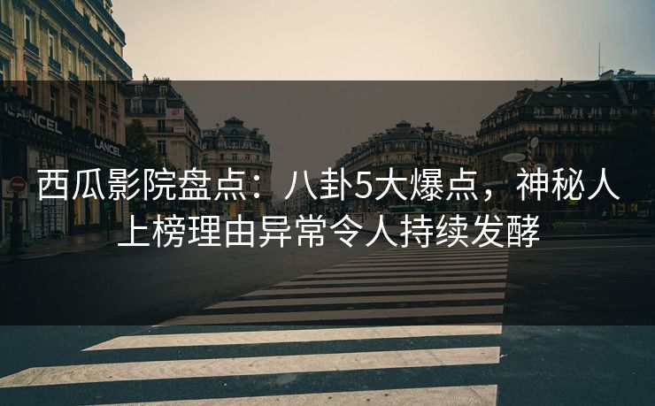 西瓜影院盘点：八卦5大爆点，神秘人上榜理由异常令人持续发酵