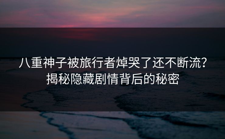 八重神子被旅行者焯哭了还不断流？揭秘隐藏剧情背后的秘密