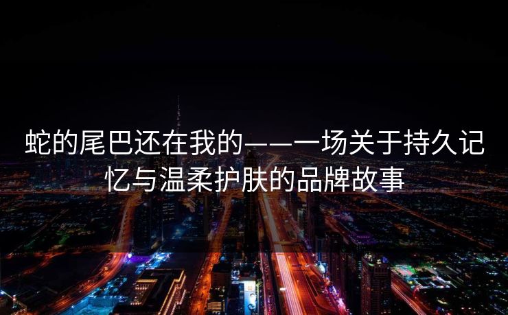 蛇的尾巴还在我的——一场关于持久记忆与温柔护肤的品牌故事