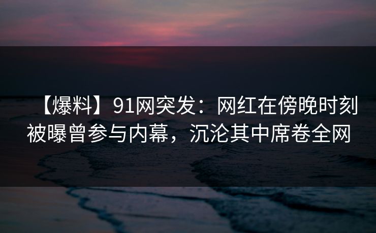 【爆料】91网突发：网红在傍晚时刻被曝曾参与内幕，沉沦其中席卷全网