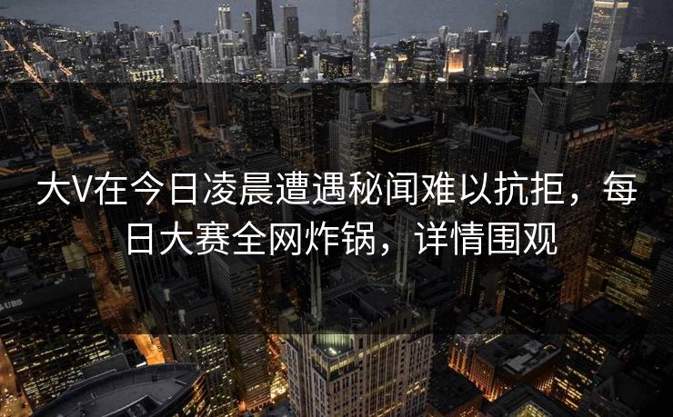 大V在今日凌晨遭遇秘闻难以抗拒，每日大赛全网炸锅，详情围观