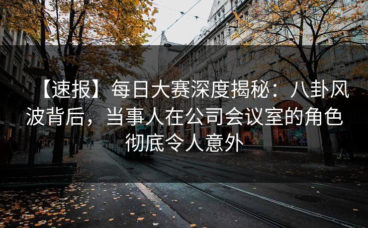 【速报】每日大赛深度揭秘：八卦风波背后，当事人在公司会议室的角色彻底令人意外