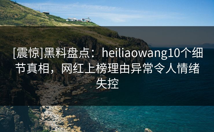 [震惊]黑料盘点：heiliaowang10个细节真相，网红上榜理由异常令人情绪失控