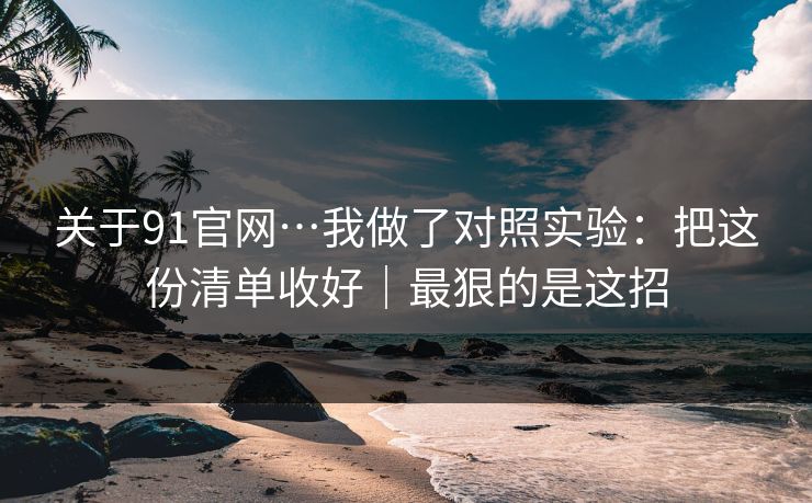 关于91官网…我做了对照实验:把这份清单收好|最狠的是这招 关于91官网…我做了对照实验:把这份清单收好|最狠的是这招