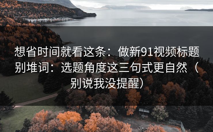 想省时间就看这条:做新91视频标题别堆词:选题角度这三句式更自然(别说我没提醒) 想省时间就看这条:做新91视频标题别堆词:选题角度这三句式更自然(别说我没提醒)
