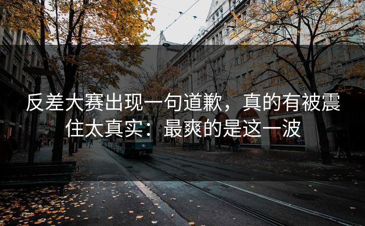 反差大赛出现一句道歉，真的有被震住太真实：最爽的是这一波