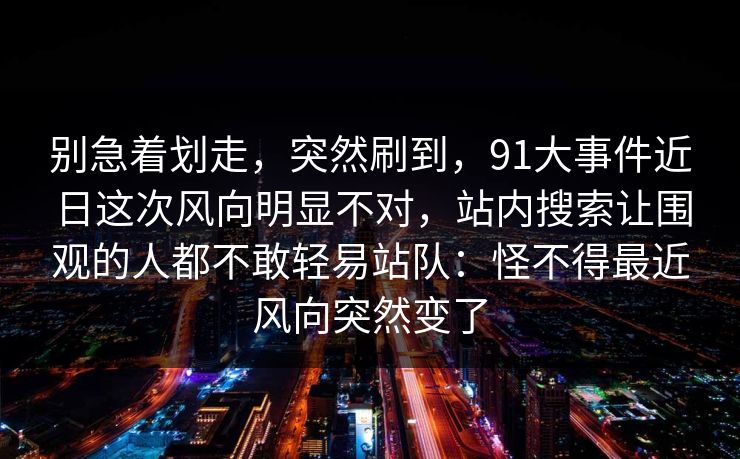 别急着划走，突然刷到，91大事件近日这次风向明显不对，站内搜索让围观的人都不敢轻易站队：怪不得最近风向突然变了