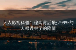 人人影视科普：秘闻背后最少99%的人都误会了的隐情