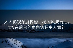 人人影视深度揭秘：秘闻风波背后，大V在后台的角色疯狂令人意外