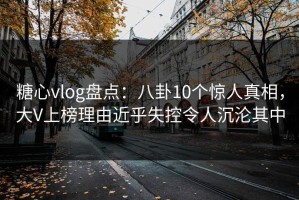 糖心vlog盘点：八卦10个惊人真相，大V上榜理由近乎失控令人沉沦其中