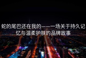 蛇的尾巴还在我的——一场关于持久记忆与温柔护肤的品牌故事